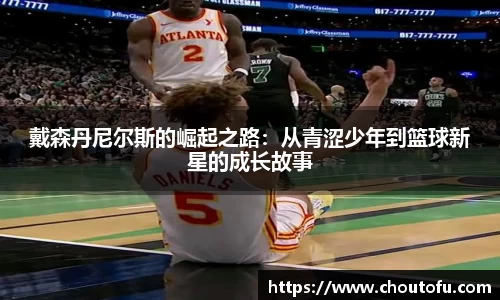 戴森丹尼尔斯的崛起之路：从青涩少年到篮球新星的成长故事